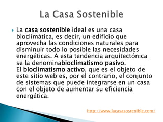  La casa sostenible ideal es una casa
bioclimática, es decir, un edificio que
aprovecha las condiciones naturales para
disminuir todo lo posible las necesidades
energéticas. A esta tendencia arquitectónica
se la denominabioclimatismo pasivo.
El bioclimatismo activo, que es el objeto de
este sitio web es, por el contrario, el conjunto
de sistemas que puede integrarse en un casa
con el objeto de aumentar su eficiencia
energética.
http://www.lacasasostenible.com/
 