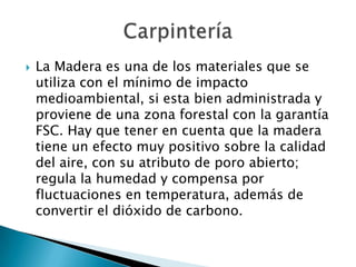  La Madera es una de los materiales que se
utiliza con el mínimo de impacto
medioambiental, si esta bien administrada y
proviene de una zona forestal con la garantía
FSC. Hay que tener en cuenta que la madera
tiene un efecto muy positivo sobre la calidad
del aire, con su atributo de poro abierto;
regula la humedad y compensa por
fluctuaciones en temperatura, además de
convertir el dióxido de carbono.
 