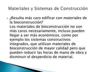  ¿Resulta más caro edificar con materiales de
la bioconstrucción?
Los materiales de bioconstrucción no son
más caros necesariamente, incluso pueden
llegar a ser más económicos, como por
ejemplo los sistemas constructivos
integrados, que utilizan materiales de
bioconstrucción de mayor calidad pero que
pueden reducir las horas de mano de obra y
disminuir el desperdicio de material.
 