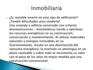  ¿Es rentable invertir en este tipo de edificación?
¿Tendré dificultades para venderla?
Una vivienda o edificio construido con criterios
bioconstructivos / bioclimáticos tiende a optimizar
los recursos energéticos en su construcción,
conservación y mantenimiento. Al utilizar materiales
naturales y energías renovables en su
funcionamiento, resulta en una disminución del
consumo energético, la inversión se amortigua en un
plazo razonable y sobre todo se incrementa su valor
con el paso de los años en mayor medida que una
construcción convencional.
 