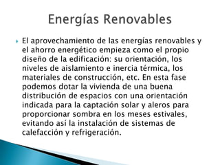  El aprovechamiento de las energías renovables y
el ahorro energético empieza como el propio
diseño de la edificación: su orientación, los
niveles de aislamiento e inercia térmica, los
materiales de construcción, etc. En esta fase
podemos dotar la vivienda de una buena
distribución de espacios con una orientación
indicada para la captación solar y aleros para
proporcionar sombra en los meses estivales,
evitando así la instalación de sistemas de
calefacción y refrigeración.
 