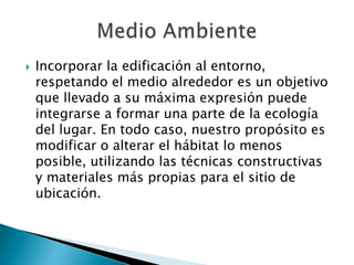  Incorporar la edificación al entorno,
respetando el medio alrededor es un objetivo
que llevado a su máxima expresión puede
integrarse a formar una parte de la ecología
del lugar. En todo caso, nuestro propósito es
modificar o alterar el hábitat lo menos
posible, utilizando las técnicas constructivas
y materiales más propias para el sitio de
ubicación.
 