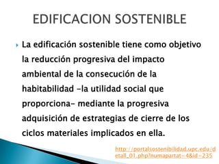  La edificación sostenible tiene como objetivo
la reducción progresiva del impacto
ambiental de la consecución de la
habitabilidad -la utilidad social que
proporciona- mediante la progresiva
adquisición de estrategias de cierre de los
ciclos materiales implicados en ella.
http://portalsostenibilidad.upc.edu/d
etall_01.php?numapartat=4&id=235
 
