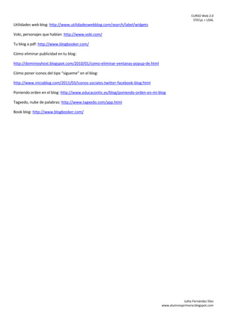 CURSO Web 2.0
STECyL + USAL
Julita Fernández Díez
www.alumnosprimaria.blogspot.com
Utilidades web blog: http://www.utilidadeswebblog.com/search/label/widgets
Voki, personajes que hablan: http://www.voki.com/
Tu blog a pdf: http://www.blogbooker.com/
Cómo eliminar publicidad en tu blog:
http://dominioyhost.blogspot.com/2010/01/como-eliminar-ventanas-popup-de.html
Cómo poner iconos del tipo “sígueme” en el blog:
http://www.iniciablog.com/2011/03/iconos-sociales-twitter-facebook-blog.html
Poniendo orden en el blog: http://www.educacontic.es/blog/poniendo-orden-en-mi-blog
Tagxedo, nube de palabras: http://www.tagxedo.com/app.html
Book blog: http://www.blogbooker.com/
 