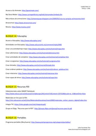 CURSO Web 2.0
STECyL + USAL
Julita Fernández Díez
www.alumnosprimaria.blogspot.com
Acceso a Go Animate: http://goanimate.com/
My Story Maker: http://www.carnegielibrary.org/kids/storymaker/embed.cfm
Más enlaces de animaciones: http://arteenequipo.blogspot.com/2009/05/crea-tus-propias-animaciones.html
Xtranormal: http://www.xtranormal.com/
Muvizu: http://www.muvizu.com/
BLOQUE 14: Educaplay
Acceso a Educaplay: http://www.educaplay.com/
Actividades con Educaplay: http://www.educacontic.es/comment/reply/2982
Crear una actividad tipo mapa: http://www.educaplay.com/es/tutorial/mapa.htm
Crear adivinanzas: http://www.educaplay.com/es/tutorial/adivinanza.htm
Crear actividades de completar: http://www.educaplay.com/es/tutorial/completar.htm
Crear crucigramas: http://www.educaplay.com/es/tutorial/crucigrama.htm
Crear dictados: http://www.educaplay.com/es/tutorial/dictado.htm
Crear ordenar palabras: http://www.educaplay.com/es/tutorial/ordenar_palabras.htm
Crear relacionar: http://www.educaplay.com/es/tutorial/relacionar.htm
Crear sopas de letras: http://www.educaplay.com/es/tutorial/sopa.htm
BLOQUE 15: Recursos PDI
Videotutoriales sobre SMART Notebook:
http://www.educa.jcyl.es/educacyl/cm/dpburgos/tkContent?idContent=107310&locale=es_ES&textOnly=false
Materiales on line para la PDI:
http://ntic.educacion.es/w3//eos/MaterialesEducativos/mem2009/materiales_online_pizarra_digital/index.htm
Integra TIC: https://sites.google.com/site/integraticpdi/
Grupo en Diigo, “Recursos para la PDI”: http://groups.diigo.com/group/recursos-para-la-pdi
BLOQUE 16: Portables
Programas portables (Muy buena): http://www.gratisprogramas.org/categoria/portables/
 