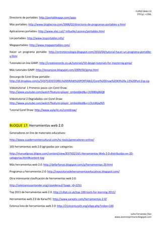 CURSO Web 2.0
STECyL + USAL
Julita Fernández Díez
www.alumnosprimaria.blogspot.com
Directorio de portables: http://portableapps.com/apps
Más portables: http://www.blogtecnia.com/2008/02/directorio-de-programas-portables-y.html
Aplicaciones portables: http://www.xtec.cat/~mlluelle/caceres/portables.html
Los portables: http://www.losportables.info/
Megaportables: http://www.megaportables.com/
Hacer un programa portable: http://entretecnologia.blogspot.com/2010/04/tutorial-hacer-un-programa-portable-
y.html
Tutoriales on line GIMP: http://creativenerds.co.uk/tutorials/50-design-tutorials-for-mastering-gimp/
Más tutoriales GIMP: http://iessanjose.blogspot.com/2009/02/gimp.html
Descarga de Corel Draw portable:
http://dl.dropbox.com/u/54375359/COREL%20DRAW%20PORTABLE/Corel%20Draw%20X3%20v.13%20Port.Esp.zip
Videotutorial 1 Primeros pasos con Corel Draw:
http://www.youtube.com/watch?feature=player_embedded&v=31Bl80q0bQ8
Videotutorial 2 Degradados con Corel Draw:
http://www.youtube.com/watch?feature=player_embedded&v=U3UsWpy9lZI
Tutorial Corel Draw: http://www.aulaclic.es/coreldraw/
BLOQUE 17: Herramientas web 2.0
Generadores on line de materiales educativos:
http://www.cuadernointercultural.com/tic-tools/generadores-online/
165 herramientas web 2.0 agrupadas por categorías:
http://manuelgross.bligoo.com/content/view/837502/165-Herramientas-Web-2-0-distribuidas-en-20-
categorias.html#content-top
Más herramientas web 2.0: http://defarfanias.blogspot.com/p/herramientas-20.html
Programas y herramientas 2.0: http://repositoriodeherramientaseducativas.blogspot.com/
Otra interesante clasificación de herramientas web 2.0:
http://salesianossantander.org/clasederaul/?page_id=2251
Top 2011 de herramientas web 2.0: http://c4lpt.co.uk/top-100-tools-for-learning-2011/
Herramientas web 2.0 de XarxaTIC: http://www.xarxatic.com/herramientas-2-0/
Extensa lista de herramientas web 2.0: http://21stcenturylit.org/vApp.php?index=100
 
