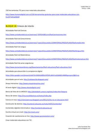CURSO Web 2.0
STECyL + USAL
Julita Fernández Díez
www.alumnosprimaria.blogspot.com
150 herramientas TIC para crear materiales educativos:
http://www.humanodigital.com.ar/150-herramientas-gratuitas-para-crear-materiales-educativos-con-
tics/#.TwSrwjXj6a9
BLOQUE 18: Enlaces de interés
Actividades flash de Ciencias:
http://www.juntadeandalucia.es/averroes/~29701428/ccnn/flash/animaciones.htm
Actividades flash de Conocimiento:
http://www.juntadeandalucia.es/averroes/~cepco3/escuelatic2.0/MATERIAL/PAGES/FLASH/flashcmedio.htm
Actividades flash de Lengua:
http://www.juntadeandalucia.es/averroes/~cepco3/escuelatic2.0/MATERIAL/PAGES/FLASH/flashlengua.htm
Actividades flash de Matemáticas:
http://www.juntadeandalucia.es/averroes/~cepco3/escuelatic2.0/MATERIAL/PAGES/FLASH/flashmatematicas.htm
Actividades flash de varias asignaturas:
http://www.iesmariazambrano.org/Departamentos/flash-educativos/flash-educativos.html
Actividades para desarrollar la competencia digital:
https://docs.google.com/present/edit?id=0AXXz9dfbVJVPZHFuMnFmd18xMjFnNWRqempmcQ&hl=es
Actividades para el aula: http://colelavecilla.blogspot.com/
Anaya interactiva: http://www.anayainteractiva.com/
Al oeste digital: http://www.aloestedigital.com/
Banco de fotos de la UNESCO: http://photobank.unesco.org/exec/index.htm?lang=es
Banco de textos: http://recursosdidacticos.es/textos/index.php
Ciencia en rosa: http://cienciaenrosa.blogspot.com/2011/12/las-tic-en-educacion.html
Constructor de átomos: http://conteni2.educarex.es/mats/14351/contenido/
Contenidos digitales Extremadura: http://conteni2.educarex.es/
Corcho virtual con Linoit: http://en.linoit.com/
Creación de cuestionarios on line: http://www.quizrevolution.com/
Crear materiales educativos con TIC:
 