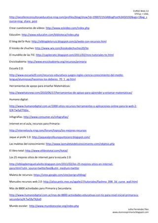 CURSO Web 2.0
STECyL + USAL
Julita Fernández Díez
www.alumnosprimaria.blogspot.com
http://excellereconsultoraeducativa.ning.com/profiles/blog/show?id=1990721%3ABlogPost%3A50192&xgs=1&xg_s
ource=msg_share_post
Crear cuestionarios de vídeos: http://www.eslvideo.com/index.php
Educalim: http://www.educalim.com/biblioteca/index.php
El blog del Sr Ruiz: http://elblogdelsrruiz.blogspot.com/p/webs-con-recursos.html
El kiosko de chuches: http://www.wix.com/kioskodechuches20/ite
El mundillo de las TIC: http://capileiratic.blogspot.com/2011/02/mini-tutoriales-tic.html
Encicloabierta: http://www.encicloabierta.org/recursos/primaria
Escuela 2.0:
http://www.escuela20.com/recursos-educativos-juegos-ingles-ciencia-conocimiento-del-medio-
lengua/alumnosas/hacemos-los-deberes_70_1_ap.html
Herramientas de apoyo para enseñar Matemáticas:
http://wwwhatsnew.com/2010/06/17/herramientas-de-apoyo-para-aprender-y-ensenar-matematicas/
Humano digital:
http://www.humanodigital.com.ar/1000-sitios-recursos-herramientas-y-aplicaciones-online-para-la-web-2-
0/#.TwSyETXj6a_
Infografías: http://www.consumer.es/infografias/
Internet en el aula, recursos para Primaria:
http://internetaula.ning.com/forum/topics/los-mejores-recursos
Jaque al profe 1.0: http://jaquealprofeunopuntocero.blogspot.com/
Las maletas del conocimiento: http://www.lasmaletasdelconocimiento.com/objetos.php
El libro total: http://www.ellibrototal.com/ltotal/
Los 25 mejores sitios de internet para la escuela 2.0:
http://elblogdemiguelcalvillo.blogspot.com/2011/02/los-25-mejores-sitios-en-internet-
para.html?utm_source=twitterfeed&utm_medium=twitter
Maleta de recursos: https://sites.google.com/site/perigrulliblog/
Manuales recursos web 2.0: http://aliso.pntic.mec.es/agalle17/tutoriales/flashmo_098_3d_curve_wall.html
Más de 8800 actividades para Primaria y Secundaria:
http://www.humanodigital.com.ar/mas-de-8800-actividades-educativas-con-tic-para-nivel-inicial-primaria-y-
secundaria/#.TwS9yTXj6a9
Mundo escolar: http://www.mundoescolar.org/index.php
 