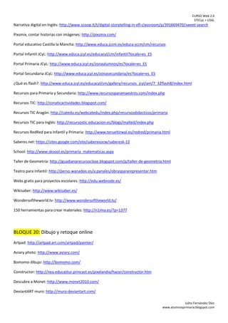 CURSO Web 2.0
STECyL + USAL
Julita Fernández Díez
www.alumnosprimaria.blogspot.com
Narrativa digital en Inglés: http://www.scoop.it/t/digital-storytelling-in-efl-classroom/p/391669470/sweet-search
Pixsmix, contar historias con imágenes: http://pixsmix.com/
Portal educativo Castilla la Mancha: http://www.educa.jccm.es/educa-jccm/cm/recursos
Portal Infantil JCyL: http://www.educa.jcyl.es/educacyl/cm/infantil?locale=es_ES
Portal Primaria JCyL: http://www.educa.jcyl.es/zonaalumnos/es?locale=es_ES
Portal Secundaria JCyL: http://www.educa.jcyl.es/zonasecundaria/es?locale=es_ES
¿Qué es flash?: http://www.educa.jcyl.es/educacyl/cm/gallery/recursos_jcyl/am/7_32flash8/index.html
Recursos para Primaria y Secundaria: http://www.recursosparamaestros.com/index.php
Recursos TIC: http://zonaticactividades.blogspot.com/
Recursos TIC Aragón: http://catedu.es/webcatedu/index.php/recursosdidacticos/primaria
Recursos TIC para Inglés: http://recursostic.educacion.es/blogs/malted/index.php
Recursos RedRed para Infantil y Primaria: http://www.terueltirwal.es/redred/primaria.html
Saberes.net: https://sites.google.com/site/saberesocw/saberesk-12
School: http://www.skoool.es/primaria_matematicas.aspx
Taller de Geometría: http://guadianarecursoclase.blogspot.com/p/taller-de-geometria.html
Teatro para Infantil: http://perso.wanadoo.es/a.panales/obraspararepresentar.htm
Webs gratis para proyectos escolares: http://edu.webnode.es/
Wikisaber: http://www.wikisaber.es/
Wondersoftheworld.tv: http://www.wondersoftheworld.tv/
150 herramientas para crear materiales: http://n1ima.es/?p=1377
BLOQUE 20: Dibujo y retoque online
Artpad: http://artpad.art.com/artpad/painter/
Aviary photo: http://www.aviary.com/
Bomomo dibujo: http://bomomo.com/
Constructor: http://nea.educastur.princast.es/pixelandia/hacer/constructor.htm
Descubre a Monet: http://www.monet2010.com/
DeviantART muro: http://muro.deviantart.com/
 