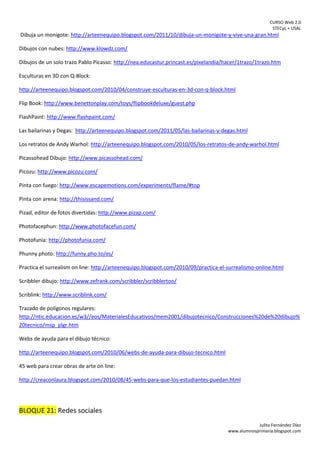 CURSO Web 2.0
STECyL + USAL
Julita Fernández Díez
www.alumnosprimaria.blogspot.com
Dibuja un monigote: http://arteenequipo.blogspot.com/2011/10/dibuja-un-monigote-y-vive-una-gran.html
Dibujos con nubes: http://www.klowdz.com/
Dibujos de un solo trazo Pablo Picasso: http://nea.educastur.princast.es/pixelandia/hacer/1trazo/1trazo.htm
Esculturas en 3D con Q-Block:
http://arteenequipo.blogspot.com/2010/04/construye-esculturas-en-3d-con-q-block.html
Flip Book: http://www.benettonplay.com/toys/flipbookdeluxe/guest.php
FlashPaint: http://www.flashpaint.com/
Las bailarinas y Degas: http://arteenequipo.blogspot.com/2011/05/las-bailarinas-y-degas.html
Los retratos de Andy Warhol: http://arteenequipo.blogspot.com/2010/05/los-retratos-de-andy-warhol.html
Picassohead Dibujo: http://www.picassohead.com/
Picozu: http://www.picozu.com/
Pinta con fuego: http://www.escapemotions.com/experiments/flame/#top
Pinta con arena: http://thisissand.com/
Pizad, editor de fotos divertidas: http://www.pizap.com/
Photofacephun: http://www.photofacefun.com/
Photofunia: http://photofunia.com/
Phunny photo: http://funny.pho.to/es/
Practica el surrealism on line: http://arteenequipo.blogspot.com/2010/09/practica-el-surrealismo-online.html
Scribbler dibujo: http://www.zefrank.com/scribbler/scribblertoo/
Scriblink: http://www.scriblink.com/
Trazado de polígonos regulares:
http://ntic.educacion.es/w3//eos/MaterialesEducativos/mem2001/dibujotecnico/Construcciones%20de%20dibujo%
20tecnico/msp_plgr.htm
Webs de ayuda para el dibujo técnico:
http://arteenequipo.blogspot.com/2010/06/webs-de-ayuda-para-dibujo-tecnico.html
45 web para crear obras de arte on line:
http://creaconlaura.blogspot.com/2010/08/45-webs-para-que-los-estudiantes-puedan.html
BLOQUE 21: Redes sociales
 