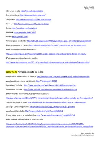 CURSO Web 2.0
STECyL + USAL
Julita Fernández Díez
www.alumnosprimaria.blogspot.com
Internet en el aula: http://internetaula.ning.com/
Cero en conducta: http://ceroenconducta.ning.com/
Campus PDI: http://www.campuspdi.org/?xg_source=badge
Genmagic: http://genmagic.ning.com/?xg_source=badge
Tiching: http://es.tiching.com/index.html
Facebook: https://www.facebook.com/
Twitter: https://twitter.com/
Primeros pasos con Twitter: http://abru5-6.blogspot.com/2010/02/primeros-pasos-en-twitter-por-gregorio.html
15 consejos de uso en Twitter: http://abru5-6.blogspot.com/2010/02/15-consejos-de-uso-de-twitter.html
Redes sociales para fomentar la lectura:
http://www.totemguard.com/aulatotem/2011/12/redes-sociales-para-contagiar-ganas-de-leer-en-el-aula/
17 claves para gestionar las redes sociales:
http://www.puromarketing.com/16/11625/claves-imperativas-para-gestionar-redes-sociales-eficazmente.html
BLOQUE 22: Almacenamiento de vídeo
Videotutorial sobre cómo usar Vimeo 1: http://www.youtube.com/watch?v=X8Yknr5QP2M&feature=youtu.be
Videotutorial sobre cómo usar Vimeo 2: http://vimeo.com/4116721
Subir vídeos YouTube 1: http://www.youtube.com/watch?v=JrscZLFWesk&feature=youtu.be
Subir vídeos YouTube 2: http://www.youtube.com/watch?v=Ty0bkoBM8tA&feature=youtu.be
10 herramientas para usar YouTube con fines educativos:
http://wwwhatsnew.com/2011/12/27/10-herramientas-indispensables-para-utilizar-youtube-con-fines-educativos/
Cuestionario sobre un vídeo: http://www.catedu.es/arablogs/blog.php?id_blog=1145&id_categoria=5980
Descargar Camstudio portable: http://portableapps.com/apps/utilities/camstudio_portable
Videotutorial Camstudio: http://www.youtube.com/watch?v=gnGKtd6d7sQ
Grabar lo que pasa en la pantalla on line: http://www.youtube.com/watch?v=gnGKtd6d7sQ
8 herramientas on line para hacer videotutoriales:
http://summify.com/story/Tvb1nI3fhzKbBLAS/herramientasdeelearning.wordpress.com/2010/07/22/8-
herramientas-gratis-para-crear-video-tutoriales/?utm_campaign=share&utm_medium=general&utm_source=share
 