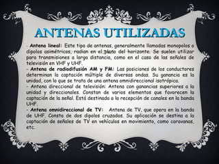 ANTENAS UTILIZADAS
- Antena lineal: Este tipo de antenas, generalmente llamadas monopolos o
dipolos asimétricos, radian en el plano del horizonte. Se suelen utilizar
para transmisiones a larga distancia, como en el caso de las señales de
televisión en VHF y UHF.
- Antena de radiodifusión AM y FM: Las posiciones de los conductores
determinan la captación múltiple de diversas ondas. Su ganancia es la
unidad, con lo que se trata de una antena omnidireccional isotrópica.
- Antena direccional de televisión: Antena con ganancias superiores a la
unidad y direccionales. Constan de varios elementos que favorecen la
captación de la señal. Está destinada a la recepción de canales en la banda
UHF.
- Antena omnidireccional de TV: Antena de TV, que opera en la banda
de UHF. Consta de dos dipolos cruzados. Su aplicación se destina a la
captación de señales de TV en vehículos en movimiento, como caravanas,
etc.
 