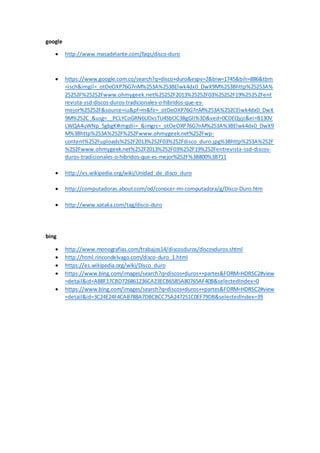 google
 http://www.masadelante.com/faqs/disco-duro
 https://www.google.com.co/search?q=disco+duro&espv=2&biw=1745&bih=886&tbm
=isch&imgil=_otOeOXP76G7nM%253A%253BElwk4dx0_DwX9M%253Bhttp%25253A%
25252F%25252Fwww.ohmygeek.net%25252F2013%25252F03%25252F19%25252Fent
revista-ssd-discos-duros-tradicionales-o-hibridos-que-es-
mejor%25252F&source=iu&pf=m&fir=_otOeOXP76G7nM%253A%252CElwk4dx0_DwX
9M%252C_&usg=__PCLYCoGRN6UDxsTU4SbOC3BgGlI%3D&ved=0CDEQyjc&ei=B130V
LWQA4uWNp_5gbgK#imgdii=_&imgrc=_otOeOXP76G7nM%253A%3BElwk4dx0_DwX9
M%3Bhttp%253A%252F%252Fwww.ohmygeek.net%252Fwp-
content%252Fuploads%252F2013%252F03%252Fdisco_duro.jpg%3Bhttp%253A%252F
%252Fwww.ohmygeek.net%252F2013%252F03%252F19%252Fentrevista-ssd-discos-
duros-tradicionales-o-hibridos-que-es-mejor%252F%3B800%3B711
 http://es.wikipedia.org/wiki/Unidad_de_disco_duro
 http://computadoras.about.com/od/conocer-mi-computadora/g/Disco-Duro.htm
 http://www.xataka.com/tag/disco-duro
bing
 http://www.monografias.com/trabajos14/discosduros/discosduros.shtml
 http://html.rincondelvago.com/disco-duro_1.html
 https://es.wikipedia.org/wiki/Disco_duro
 https://www.bing.com/images/search?q=discos+duros++partes&FORM=HDRSC2#view
=detail&id=A88F17CBD726861236CA23ECB65B5A80765AF40B&selectedIndex=0
 https://www.bing.com/images/search?q=discos+duros++partes&FORM=HDRSC2#view
=detail&id=3C24E24F4CAB788A7DBCBCC75A247251C0EF79DB&selectedIndex=39
 