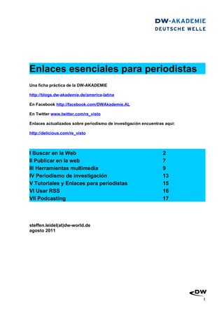 Enlaces esenciales para periodistas
Una ficha práctica de la DW-AKADEMIE

http://blogs.dw-akademie.de/america-latina

En Facebook http://facebook.com/DWAkademie.AL

En Twitter www.twitter.com/re_visto

Enlaces actualizados sobre periodismo de investigación encuentras aqui:

http://delicious.com/re_visto



I Buscar en la Web                                               2
II Publicar en la web                                            7
III Herramientas multimedia                                      9
IV Periodismo de investigación                                   13
V Tutoriales y Enlaces para periodistas                          15
VI Usar RSS                                                      16
VII Podcasting                                                   17




steffen.leidel(at)dw-world.de
agosto 2011




                                                                          1
 