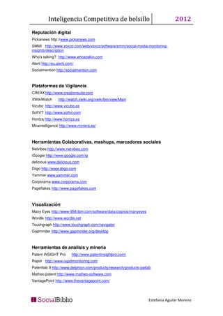 Inteligencia Competitiva de bolsillo                                   2012
Reputación digital
Pickanews http://www.pickanews.com
SMMI http://www.voxco.com/web/voxco/software/smmi/social-media-monitoring-
insights/description
Who's talking? http://www.whostalkin.com
Alerti http://eu.alerti.com/
Socialmention http://socialmention.com



Plataformas de Vigilancia
CREAX http://www.creationsuite.com
XWikiWatch       http://watch.xwiki.org/xwiki/bin/view/Main
Vicubo http://www.vicubo.es
SoftVT http://www.softvt.com
Hontza http://www.hontza.es
Miraintelligence http://www.miniera.es/



Herramientas Colaborativas, mashups, marcadores sociales
Netvibes http://www.netvibes.com
iGoogle http://www.google.com/ig
delicious www.delicious.com
Diigo http://www.diigo.com
Yammer www.yammer.com
Corporama www.corporama.com
Pageflakes http://www.pageflakes.com



Visualización
Many Eyes http://www-958.ibm.com/software/data/cognos/manyeyes
Wordle http://www.wordle.net
Touchgraph http://www.touchgraph.com/navigator
Gapminder http://www.gapminder.org/desktop



Herramientas de análisis y minería
Patent iNSIGHT Pro        http://www.patentinsightpro.com/
Rapid http://www.rapidmonitoring.com
Patentlab II http://www.delphion.com/products/research/products-patlab
Matheo patent http://www.matheo-software.com
VantagePoint http://www.thevantagepoint.com/




                                                                    Estefanía Aguilar Moreno
 