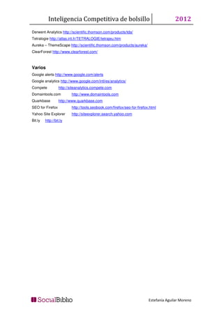 Inteligencia Competitiva de bolsillo                                         2012
Derwent Analytics http://scientific.thomson.com/products/tda/
Tetralogie http://atlas.irit.fr/TETRALOGIE/tetrajeu.htm
Aureka – ThemeScape http://scientific.thomson.com/products/aureka/
ClearForest http://www.clearforest.com/



Varios
Google alerts http://www.google.com/alerts
Google analytics http://www.google.com/intl/es/analytics/
Compete            http://siteanalytics.compete.com
Domaintools.com           http://www.domaintools.com
Quarkbase          http://www.quarkbase.com
SEO for Firefox           http://tools.seobook.com/firefox/seo-for-firefox.html
Yahoo Site Explorer       http://siteexplorer.search.yahoo.com
Bit.ly   http://bit.ly




                                                                          Estefanía Aguilar Moreno
 