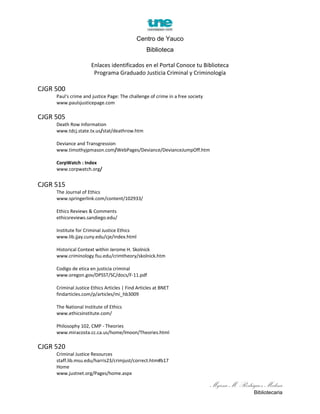 Centro de Yauco
Biblioteca
Enlaces identificados en el Portal Conoce tu Biblioteca
Programa Graduado Justicia Criminal y Criminología
CJGR 500
Paul's crime and justice Page: The challenge of crime in a free society
www.paulsjusticepage.com
CJGR 505
Death Row Information
www.tdcj.state.tx.us/stat/deathrow.htm
Deviance and Transgression
www.timothyjpmason.com/WebPages/Deviance/DevianceJumpOff.htm
CorpWatch : Index
www.corpwatch.org/
CJGR 515
The Journal of Ethics
www.springerlink.com/content/102933/
Ethics Reviews & Comments
ethicsreviews.sandiego.edu/
Institute for Criminal Justice Ethics
www.lib.jjay.cuny.edu/cje/index.html
Historical Context within Jerome H. Skolnick
www.criminology.fsu.edu/crimtheory/skolnick.htm
Codigo de etica en justicia criminal
www.oregon.gov/DPSST/SC/docs/F-11.pdf
Criminal Justice Ethics Articles | Find Articles at BNET
findarticles.com/p/articles/mi_hb3009
The National Institute of Ethics
www.ethicsinstitute.com/
Philosophy 102, CMP - Theories
www.miracosta.cc.ca.us/home/lmoon/Theories.html
CJGR 520
Criminal Justice Resources
staff.lib.msu.edu/harris23/crimjust/correct.htm#b17
Home
www.justnet.org/Pages/home.aspx
Myrna M. Rodriguez Medina
Bibliotecaria
 
