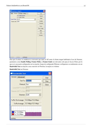Enlaces Inalámbricos con RouterOS

Para que el enlace se establezca es necesario que tanto el AP como el cliente tengan habilitado el uso de Nstreme,
parámetros como Enable Polling, Framer Policy y Framer Limit son relevantes solo para el Access Point, por lo
que no es necesario configurarlos en la estación. Luego de configurado NStreme verifiquemos su rendimiento con un
Bandwidth Test en relación a una conexión sin Nstreme, la mejora es evidente:
Bandwidth Test sin Nstreme:

12

 