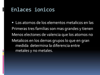 Enlaces ionicos
Los atomos de los elementos metalicos en las
Primeras tres familias son mas grandes y tienen
Menos electones de valencia que los atomos no
Metalicos en los demas grupos lo que en gran
medida determina la diferencia entre
metales y no metales.