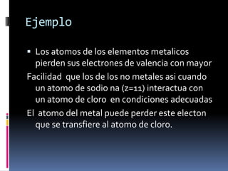 Ejemplo
Los atomos de los elementos metalicos
pierden sus electrones de valencia con mayor
Facilidad que los de los no metales asi cuando
un atomo de sodio na (z=11) interactua con
un atomo de cloro en condiciones adecuadas
El atomo del metal puede perder este electon
que se transfiere al atomo de cloro.