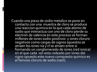Cuando una pieza de sodio metalico se pone en
contacto con una muestra de cloro se produce
una reaccion quimica en la que cada atomo de
sodio que interactua con uno de cloro pierde su
electron de valencia en este proceso se forman
millones de iones sodio positivos y iones cloruro
negativos como cargas de signos opuestos se
atraen los iones na y cl se atraen entre si
formando un conglomerado de iones (red ionica)
en el que cada ion esta rodeado por iones del
signo opuesto este nuevo compuesto quimico es
el famoso cloruro de sodio (nacl).