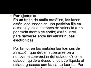    Por ejemplo:
    En un trozo de sodio metálico, los iones
    están localizados en una posición fija en
    el metal y los electrones de valencia (uno
    por cada átomo de sodio) están libres
    para moverse entre las varias nubes
    electrónicas.

    Por tanto, en los metales las fuerzas de
    atracción que deben superarse para
    realizar la conversión del estado sólido al
    estado líquido o desde el estado líquido al
    estado gaseoso son bastante fuertes. Por
 