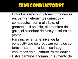    Entre los semiconductores comunes se
    encuentran elementos químicos y
    compuestos, como el silicio, el
    germanio, el selenio, el arseniuro de
    galio, el seleniuro de cinc y el teluro de
    plomo.
   Para incrementar el nivel de la
    conductividad se provocan cambios de
    temperatura, de la luz o se integran
    impurezas en su estructura molecular.
   Estos cambios originan un aumento del
 