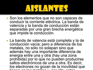    Son los elementos que no son capaces de
    conducir la corriente eléctrica. La banda de
    valencia y la banda de conducción están
    separadas por una gran brecha energética
    que impide la conducción.
   La banda de valencia está completa y la de
    conducción vacía; pero a diferencia de los
    metales, no sólo no solapan sino que
    además hay una importante diferencia de
    energía entre una y otra (hay una zona
    prohibida) por lo que no pueden producirse
    saltos electrónicos de una a otra. Es decir,
    los electrones no gozan de la movilidad que
 