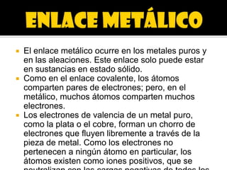    El enlace metálico ocurre en los metales puros y
    en las aleaciones. Este enlace solo puede estar
    en sustancias en estado sólido.
   Como en el enlace covalente, los átomos
    comparten pares de electrones; pero, en el
    metálico, muchos átomos comparten muchos
    electrones.
   Los electrones de valencia de un metal puro,
    como la plata o el cobre, forman un chorro de
    electrones que fluyen libremente a través de la
    pieza de metal. Como los electrones no
    pertenecen a ningún átomo en particular, los
    átomos existen como iones positivos, que se
 