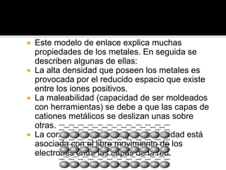  Este modelo de enlace explica muchas
  propiedades de los metales. En seguida se
  describen algunas de ellas:
 La alta densidad que poseen los metales es
  provocada por el reducido espacio que existe
  entre los iones positivos.
 La maleabilidad (capacidad de ser moldeados
  con herramientas) se debe a que las capas de
  cationes metálicos se deslizan unas sobre
  otras.
 La conducción del calor y la electricidad está
  asociada con el libre movimiento de los
  electrones entre las capas de la red.
 