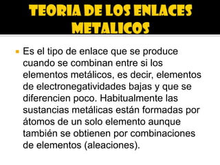    Es el tipo de enlace que se produce
    cuando se combinan entre si los
    elementos metálicos, es decir, elementos
    de electronegatividades bajas y que se
    diferencien poco. Habitualmente las
    sustancias metálicas están formadas por
    átomos de un solo elemento aunque
    también se obtienen por combinaciones
    de elementos (aleaciones).
 