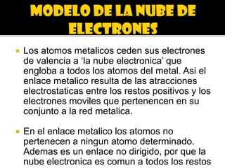    Los atomos metalicos ceden sus electrones
    de valencia a ‘la nube electronica’ que
    engloba a todos los atomos del metal. Asi el
    enlace metalico resulta de las atracciones
    electrostaticas entre los restos positivos y los
    electrones moviles que pertenencen en su
    conjunto a la red metalica.

   En el enlace metalico los atomos no
    pertenecen a ningun atomo determinado.
    Ademas es un enlace no dirigido, por que la
    nube electronica es comun a todos los restos
 