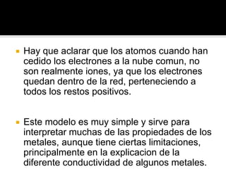    Hay que aclarar que los atomos cuando han
    cedido los electrones a la nube comun, no
    son realmente iones, ya que los electrones
    quedan dentro de la red, perteneciendo a
    todos los restos positivos.


   Este modelo es muy simple y sirve para
    interpretar muchas de las propiedades de los
    metales, aunque tiene ciertas limitaciones,
    principalmente en la explicacion de la
    diferente conductividad de algunos metales.
 