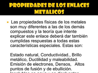    Las propiedades físicas de los metales
    son muy diferentes a las de los demás
    compuestos y la teoría que intente
    explicar este enlace deberá dar también
    cumplidas respuestas a todas estas
    características especiales. Estas son:

    Estado natural, Conductividad., Brillo
    metálico, Ductilidad y maleabilidad.
    Emisión de electrones, Densos, Altos
    puntos de fusión y de ebullición.
 