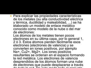    Para explicar las propiedades características
    de los metales (su alta conductividad eléctrica
    y térmica, ductilidad y maleabilidad, ...) se ha
    elaborado un modelo de enlace metálico
    conocido como modelo de la nube o del mar
    de electrones:
    Los átomos de los metales tienen pocos
    electrones en su última capa, por lo general 1,
    2 ó 3. Éstos átomos pierden fácilmente esos
    electrones (electrones de valencia) y se
    convierten en iones positivos, por ejemplo
    Na+, Cu2+, Mg2+. Los iones positivos
    resultantes se ordenan en el espacio formando
    la red metálica. Los electrones de valencia
    desprendidos de los átomos forman una nube
    de electrones que puede desplazarse a través
 