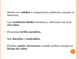 Suelen ser  sólidos  a temperatura ambiente, excepto el mercurio. Las  conductividades  térmicas y eléctricas son muy  elevadas Presentan  brillo metálico.  Son  dúctiles  y  maleables . Pueden  emitir electrones  cuando reciben energía en  forma de calor.  