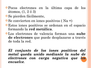 Pocos electrones en la última capa de los átomos, (1, 2 ó 3)  Se pierden fácilmente,  Se convierten en iones positivos ( Na +)  Estos iones positivos se ordenan en el espacio formando la  red metálica .  Los electrones de valencia forman una  nube de electrones  que puede desplazarse a través de toda la red.  El conjunto de los iones positivos del metal queda unido mediante la nube de electrones con carga negativa que los envuelve .  