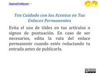 DayanayFreddy.com –



    Ten Cuidado con los Acentos en Tus
          Enlaces Permanentes
Evita el uso de tildes en tus artículos o
signos de puntuación. En caso de ser
necesarios, edita la ruta del enlace
permanente cuando estés redactando tu
entrada antes de publicarla.
 