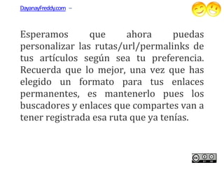 DayanayFreddy.com –



Esperamos       que      ahora      puedas
personalizar las rutas/url/permalinks de
tus artículos según sea tu preferencia.
Recuerda que lo mejor, una vez que has
elegido un formato para tus enlaces
permanentes, es mantenerlo pues los
                    mantenerlo
buscadores y enlaces que compartes van a
tener registrada esa ruta que ya tenías.
 