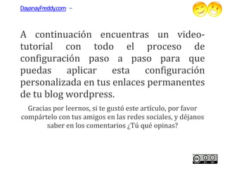 DayanayFreddy.com –



A continuación encuentras un videovideo-
tutorial con todo el proceso de
configuración paso a paso para que
puedas aplicar esta configuración
personalizada en tus enlaces permanentes
de tu blog wordpress.
  Gracias por leernos, si te gustó este artículo, por favor
compártelo con tus amigos en las redes sociales, y déjanos
        saber en los comentarios ¿Tú qué opinas?
 