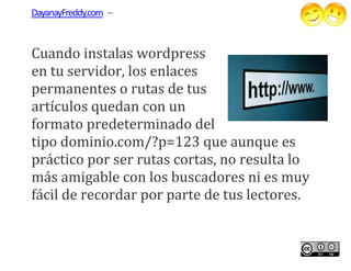 DayanayFreddy.com –



Cuando instalas wordpress
en tu servidor, los enlaces
permanentes o rutas de tus
           tes
artículos quedan con un
formato predeterminado del
tipo dominio.com/?p=123 que aunque es
práctico por ser rutas cortas, no resulta lo
más amigable con los buscadores ni es muy
fácil de recordar por parte de tus lectores.
 ácil
 