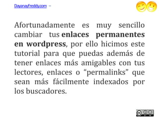 DayanayFreddy.com –



Afortunadamente es muy sencillo
cambiar tus enlaces permanentes
en wordpress, por ello hicimos este
    wordpress,
tutorial para que puedas además de
tener enlaces más amigables con tus
lectores, enlaces o “permalinks” que
sean más fácilmente indexados por
los buscadores.
 