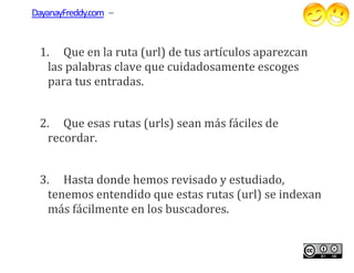 DayanayFreddy.com –


 1. Que en la ruta (url) de tus artículos aparezcan
  las palabras clave que cuidadosamente escoges
               clave
  para tus entradas.


 2. Que esas rutas (urls) sean más fáciles de
  recordar.


 3. Hasta donde hemos revisado y estudiado,
  tenemos entendido que estas rutas (url) se indexan
  más fácilmente en los buscadores.
 