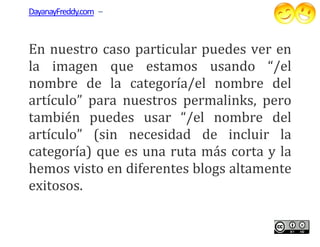 DayanayFreddy.com –



En nuestro caso particular puedes ver en
la imagen que estamos usan   usando “/el
nombre de la categoría/el nombre del
artículo” para nuestros permalinks, pero
también puedes usar “/el nombre del
artículo” (sin necesidad de incluir la
categoría) que es una ruta más corta y la
hemos visto en diferentes blogs altamente
exitosos.
 