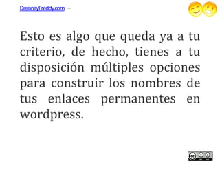 DayanayFreddy.com –



Esto es algo que queda ya a tu
 sto
criterio, de hecho, tienes a tu
disposición múltiples opciones
para construir los nombres de
tus enlaces permanentes en
wordpress.
 