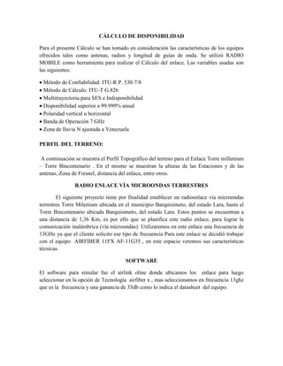 CÁLCULO DE DISPONIBILIDAD
Para el presente Cálculo se han tomado en consideración las características de los equipos
ofrecidos tales como antenas, radios y longitud de guías de onda. Se utilizó RADIO
MOBILE como herramienta para realizar el Cálculo del enlace. Las variables usadas son
las siguientes:
 Método de Confiabilidad: ITU-R P. 530-7/8
 Método de Cálculo: ITU-T G.826
 Multitrayectoria para SES e Indisponibilidad
 Disponibilidad superior a 99.999% anual
 Polaridad vertical u horizontal
 Banda de Operación 7 GHz
 Zona de lluvia N ajustada a Venezuela
PERFIL DEL TERRENO:
A continuación se muestra el Perfil Topográfico del terreno para el Enlace Torre millenium
– Torre Bincentenario . En el mismo se muestran la alturas de las Estaciones y de las
antenas, Zona de Fresnel, distancia del enlace, entre otros.
RADIO ENLACE VÍA MICROONDAS TERRESTRES
El siguiente proyecto tiene por finalidad establecer un radioenlace vía microondas
terrestres Torre Milenium ubicada en el municipio Barquisimeto, del estado Lara, hasta el
Torre Bincentenario ubicada Barquisimeto, del estado Lara. Estos puntos se encuentran a
una distancia de 1,36 Km, es por ello que se planifica este radio enlace, para lograr la
comunicación inalámbrica (vía microondas). Utilizaremos en este enlace una frecuencia de
13GHz ya que el cliente solicito ese tipo de frecuencia Para este enlace se decidió trabajar
con el equipo AIRFIBER 11FX AF-11G35 , en este espacio veremos sus características
técnicas.
SOFTWARE
El software para simular fue el airlink oline donde ubicamos los enlace para luego
seleccionar en la opción de Tecnología airfiber x , mas seleccionamos en frecuencia 13ghz
que es la frecuencia y una ganancia de 35db como lo indica el datasheet del equipo.
 