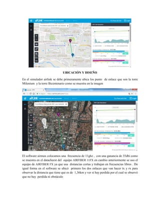 UBICACIÓN Y DISEÑO
En el simulador airlink se debe primeramente ubica los punto de enlace que son la torre
Milenium y la torre Bicentenario como se muestra en la imagen
El software airmax colocamos una frecuencia de 11ghz , con una ganancia de 35dbi como
se muestra en el datacheest del equipo AIRFIBER 11FX en cambio anteriormente se uso el
equipo de AIRFIBER FX ya que usa distancias cortas y trabajan en frecuencias libres . De
igual forma en el software se ubicó primero los dos enlaces que van hacer tx y rx para
observar la distancia que tiene que es de 1,36km y ver si hay perdida por el cual se observó
que no hay perdida ni obstáculo
 