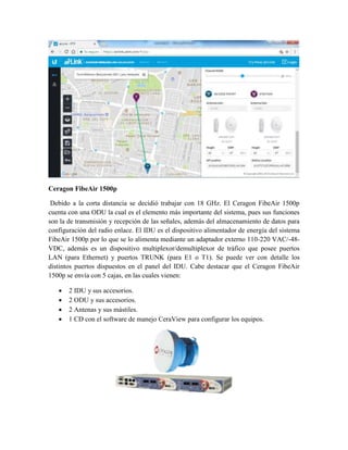 Ceragon FibeAir 1500p
Debido a la corta distancia se decidió trabajar con 18 GHz. El Ceragon FibeAir 1500p
cuenta con una ODU la cual es el elemento más importante del sistema, pues sus funciones
son la de transmisión y recepción de las señales, además del almacenamiento de datos para
configuración del radio enlace. El IDU es el dispositivo alimentador de energía del sistema
FibeAir 1500p por lo que se lo alimenta mediante un adaptador externo 110-220 VAC/-48-
VDC, además es un dispositivo multiplexor/demultiplexor de tráfico que posee puertos
LAN (para Ethernet) y puertos TRUNK (para E1 o T1). Se puede ver con detalle los
distintos puertos dispuestos en el panel del IDU. Cabe destacar que el Ceragon FibeAir
1500p se envía con 5 cajas, en las cuales vienen:
 2 IDU y sus accesorios.
 2 ODU y sus accesorios.
 2 Antenas y sus mástiles.
 1 CD con el software de manejo CeraView para configurar los equipos.
 
