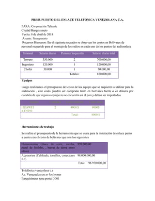 PRESUPUESTO DEL ENLACE TELEFONICA VENEZOLANA C.A.
PARA: Corporación Telemic
Ciudad Barquisimeto
Fecha: 8 de abril de 2018
Asunto: Presupuesto
Recursos Humanos: En el siguiente recuadro se observan los costos en Bolívares de
personal requerido para el montaje de los radios en cada uno de los puntos del radioenlace
Personal Salario diario Personal requerido Salario diario total
Torrero 350.000 2 700.000,00
Ingeniero 120.000 1 120.000,00
Chofer 30.000 1 30.000,00
Totales: 850.000,00
Equipos
Luego realizamos el presupuesto del costo de los equipo que se requieren a utilizar para la
instalación , esto costo pueden ser comprado tanto en bolívares fuerte o en dólares por
cuestión de que algunos equipo no se encuentra en el país y deben ser importados
Equipo Cantidad Costo unitario Costo total
HUAWEI
RTN950
2 4000 $ 8000$
Total: 8000 $
Herramientas de trabajo
Se realiza el presupuesto de la herramienta que se usara para la instalación de enlace punto
a punto con el costo de bolívares que son los siguientes
Herramientas (disco de corte, mecha,
panel de fusibles, , barras de tierra entre
otros)
970.000,00
Accesorios (Cableado, tornillos, conectores
RF)
98.000.000,00
Total: 98.970.000,00
Telefónica venezolana c.a
Av. Venezuela con av los leones
Barquisimeto zona postal 3001
 
