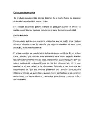Enlace covalente apolar

Se produce cuando ambos átomos disponen de la misma fuerza de atracción
de los electrones hacia su mismo núcleo.

Los enlaces covalentes polares siempre se producen cuando el enlace se
realiza entre 2 átomos iguales o con el mismo grado de electronegatividad.

Enlace Metálico

Es un enlace químico que mantiene unidos los átomos (unión entre núcleos
atómicos y los electrones de valencia, que se juntan alrededor de éstos como
una nube) de los metales entre sí.

El enlace metálico es característico de los elementos metálicos. Es un enlace
fuerte, primario, que se forma entre elementos de la misma especie. Al estar
los átomos tan cercanos unos de otros, interaccionan sus núcleos junto con sus
nubes electrónicas, empaquetándose en las tres dimensiones, por lo que
quedan los núcleos rodeados de tales nubes. Estos electrones libres son los
responsables de que los metales presenten una elevada conductividad
eléctrica y térmica, ya que estos se pueden mover con facilidad si se ponen en
contacto con una fuente eléctrica. Los metales generalmente presentan brillo y
son maleables.
 